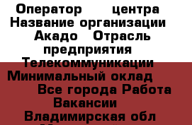 Оператор Call-центра › Название организации ­ Акадо › Отрасль предприятия ­ Телекоммуникации › Минимальный оклад ­ 30 000 - Все города Работа » Вакансии   . Владимирская обл.,Муромский р-н